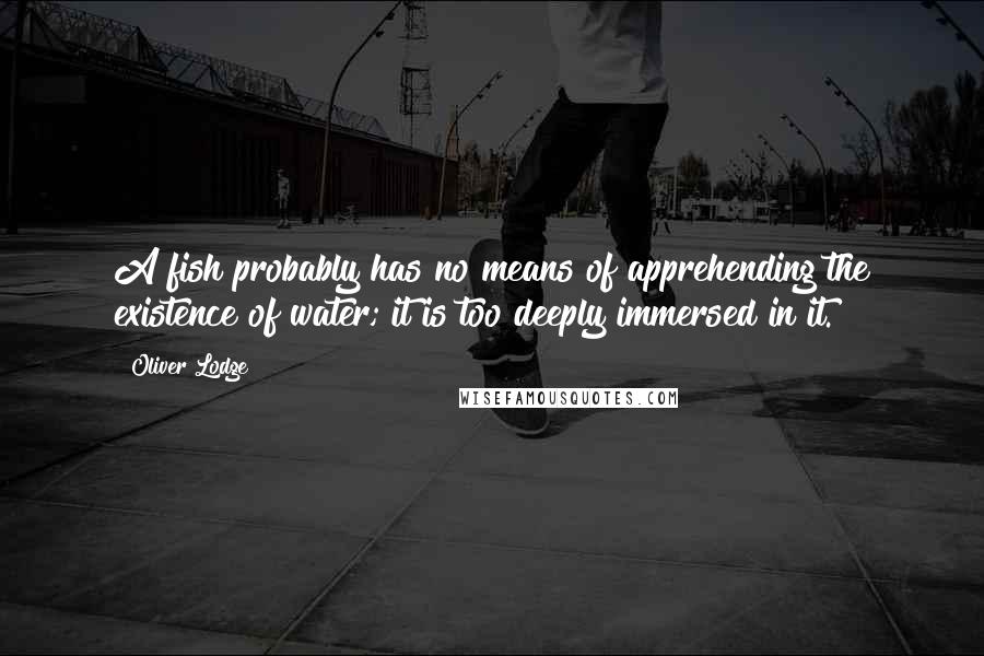 Oliver Lodge Quotes: A fish probably has no means of apprehending the existence of water; it is too deeply immersed in it.