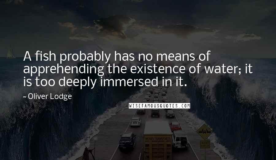 Oliver Lodge Quotes: A fish probably has no means of apprehending the existence of water; it is too deeply immersed in it.