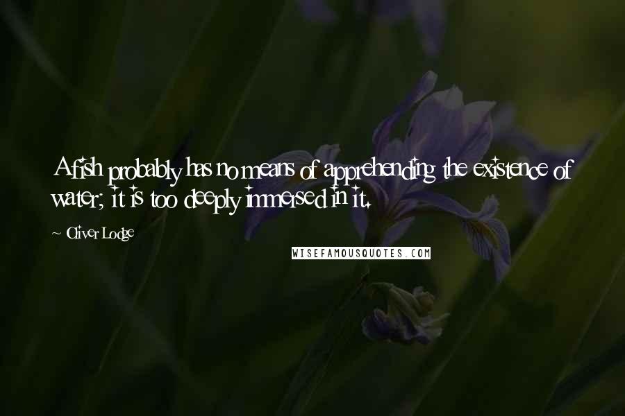 Oliver Lodge Quotes: A fish probably has no means of apprehending the existence of water; it is too deeply immersed in it.