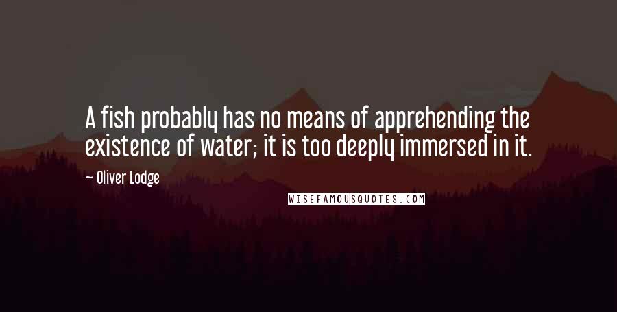 Oliver Lodge Quotes: A fish probably has no means of apprehending the existence of water; it is too deeply immersed in it.