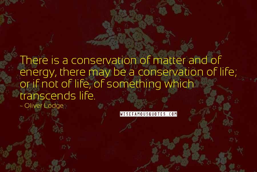 Oliver Lodge Quotes: There is a conservation of matter and of energy, there may be a conservation of life; or if not of life, of something which transcends life.
