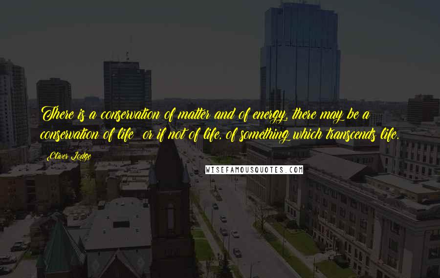 Oliver Lodge Quotes: There is a conservation of matter and of energy, there may be a conservation of life; or if not of life, of something which transcends life.