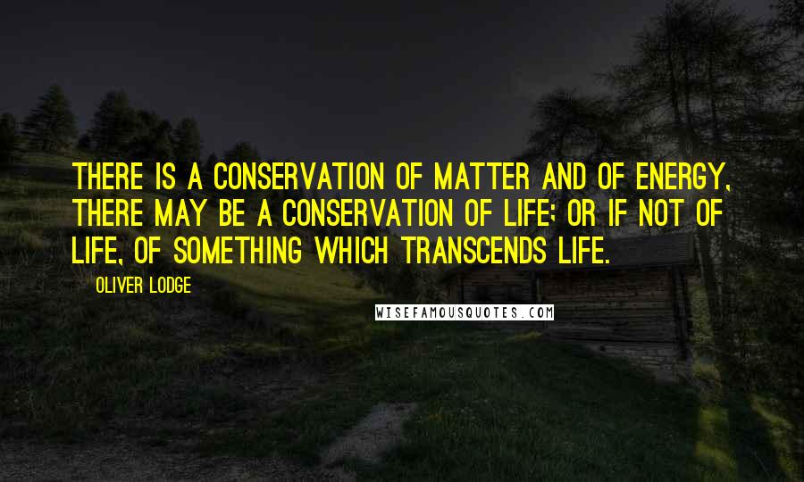 Oliver Lodge Quotes: There is a conservation of matter and of energy, there may be a conservation of life; or if not of life, of something which transcends life.