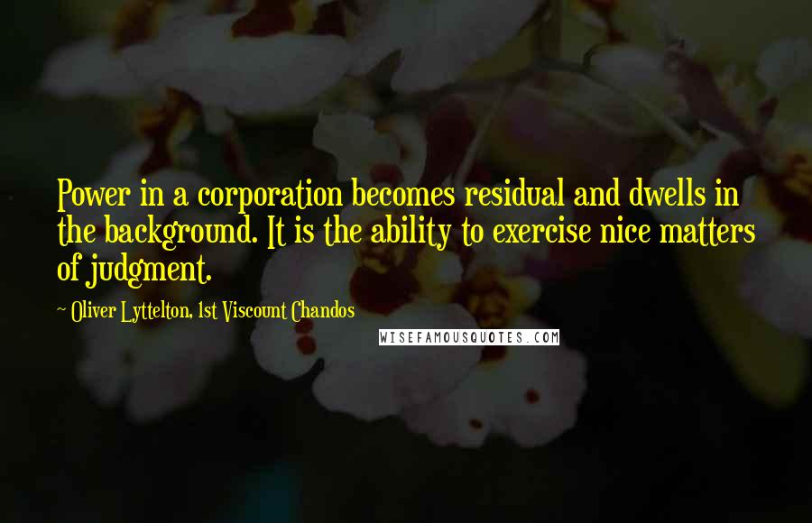 Oliver Lyttelton, 1st Viscount Chandos Quotes: Power in a corporation becomes residual and dwells in the background. It is the ability to exercise nice matters of judgment.