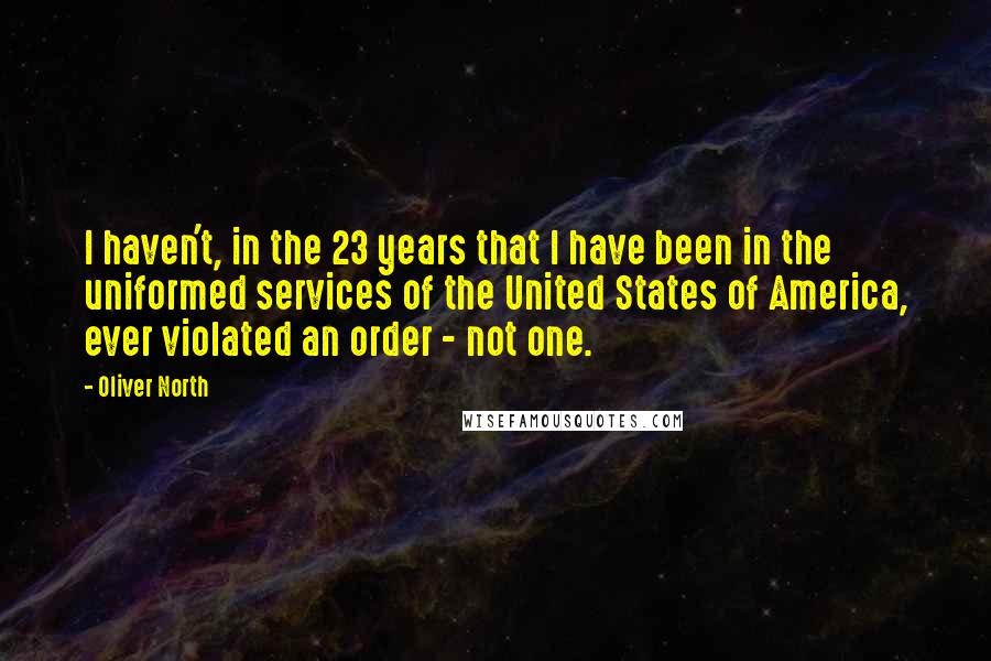 Oliver North Quotes: I haven't, in the 23 years that I have been in the uniformed services of the United States of America, ever violated an order - not one.