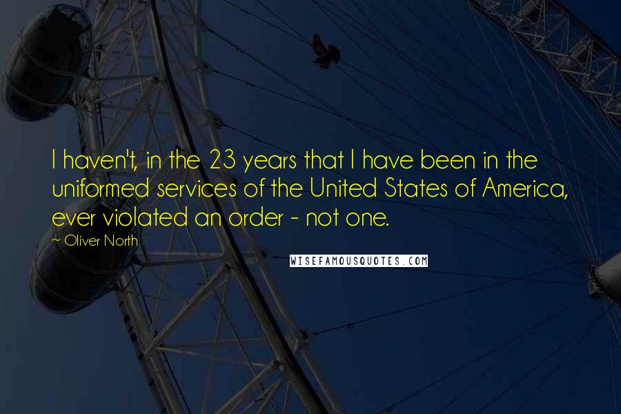 Oliver North Quotes: I haven't, in the 23 years that I have been in the uniformed services of the United States of America, ever violated an order - not one.