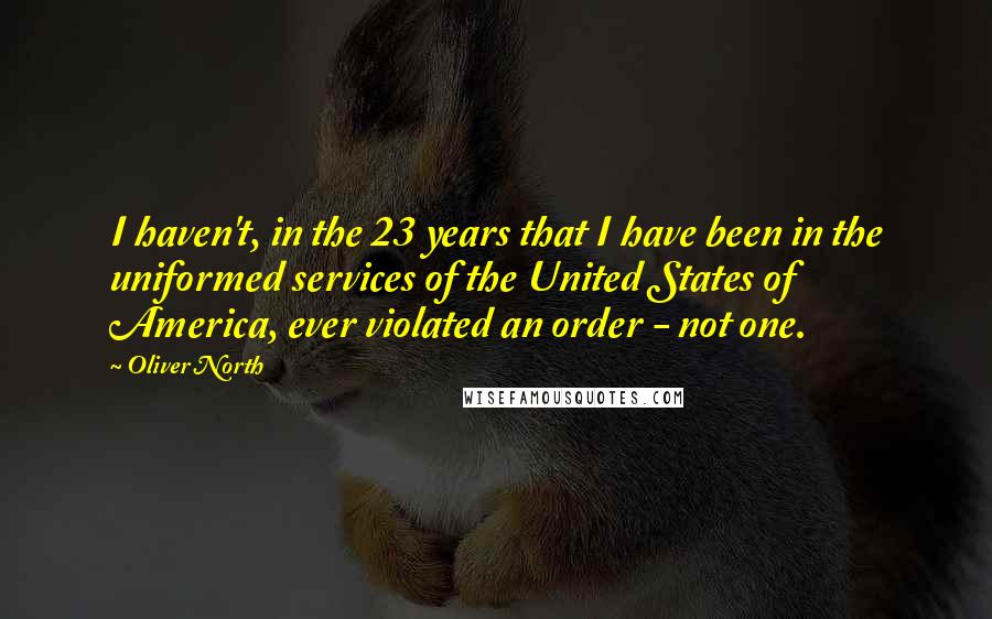 Oliver North Quotes: I haven't, in the 23 years that I have been in the uniformed services of the United States of America, ever violated an order - not one.