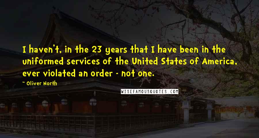 Oliver North Quotes: I haven't, in the 23 years that I have been in the uniformed services of the United States of America, ever violated an order - not one.