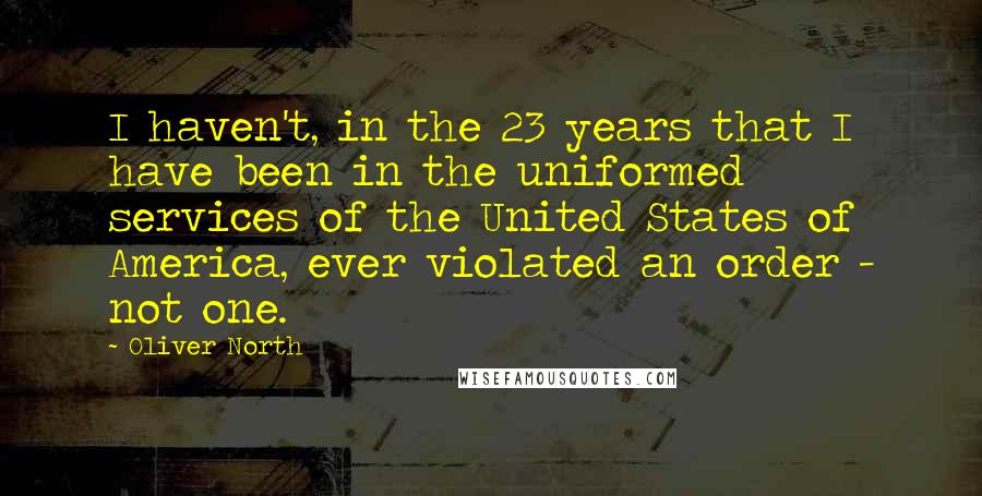 Oliver North Quotes: I haven't, in the 23 years that I have been in the uniformed services of the United States of America, ever violated an order - not one.