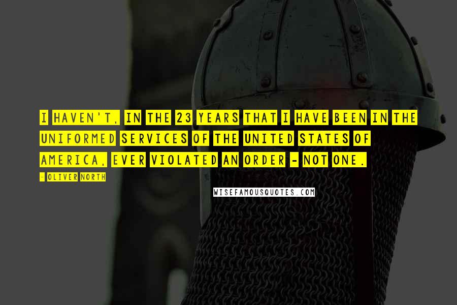 Oliver North Quotes: I haven't, in the 23 years that I have been in the uniformed services of the United States of America, ever violated an order - not one.