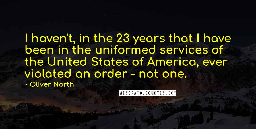 Oliver North Quotes: I haven't, in the 23 years that I have been in the uniformed services of the United States of America, ever violated an order - not one.