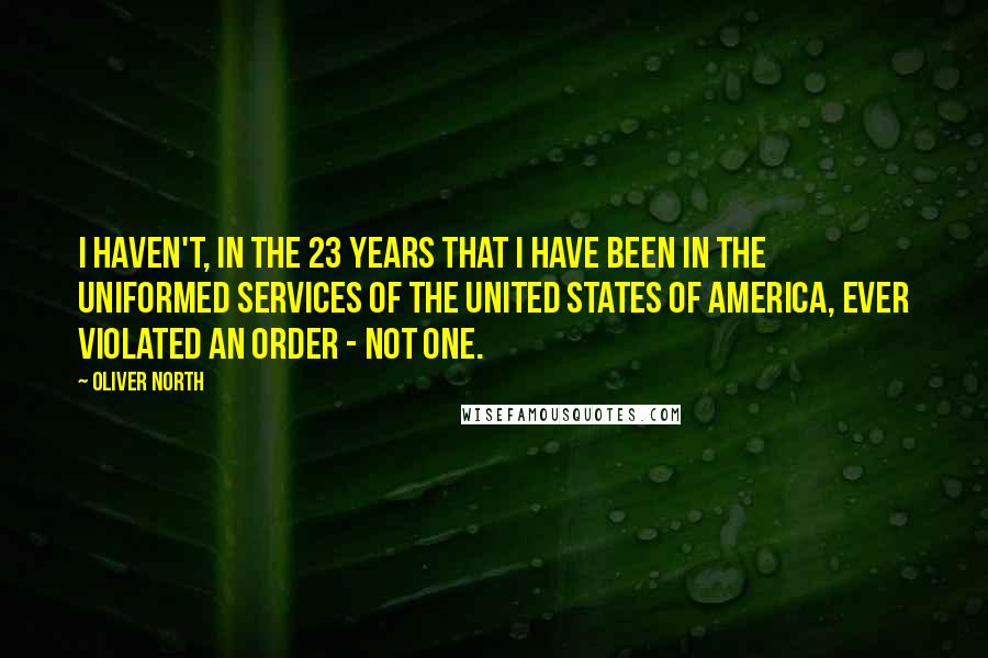 Oliver North Quotes: I haven't, in the 23 years that I have been in the uniformed services of the United States of America, ever violated an order - not one.