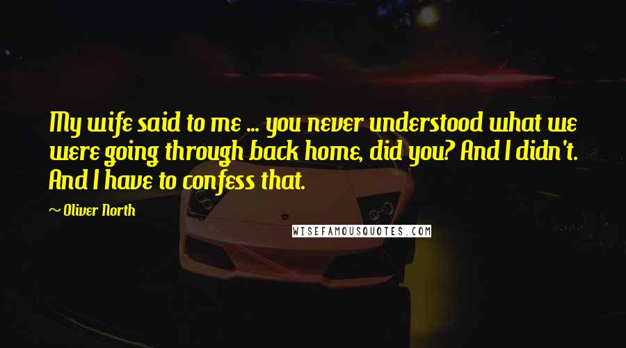 Oliver North Quotes: My wife said to me ... you never understood what we were going through back home, did you? And I didn't. And I have to confess that.