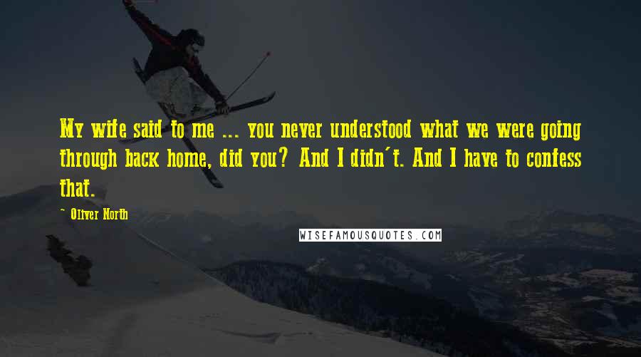 Oliver North Quotes: My wife said to me ... you never understood what we were going through back home, did you? And I didn't. And I have to confess that.