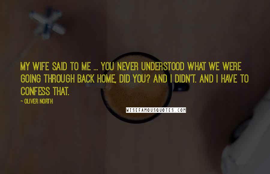 Oliver North Quotes: My wife said to me ... you never understood what we were going through back home, did you? And I didn't. And I have to confess that.