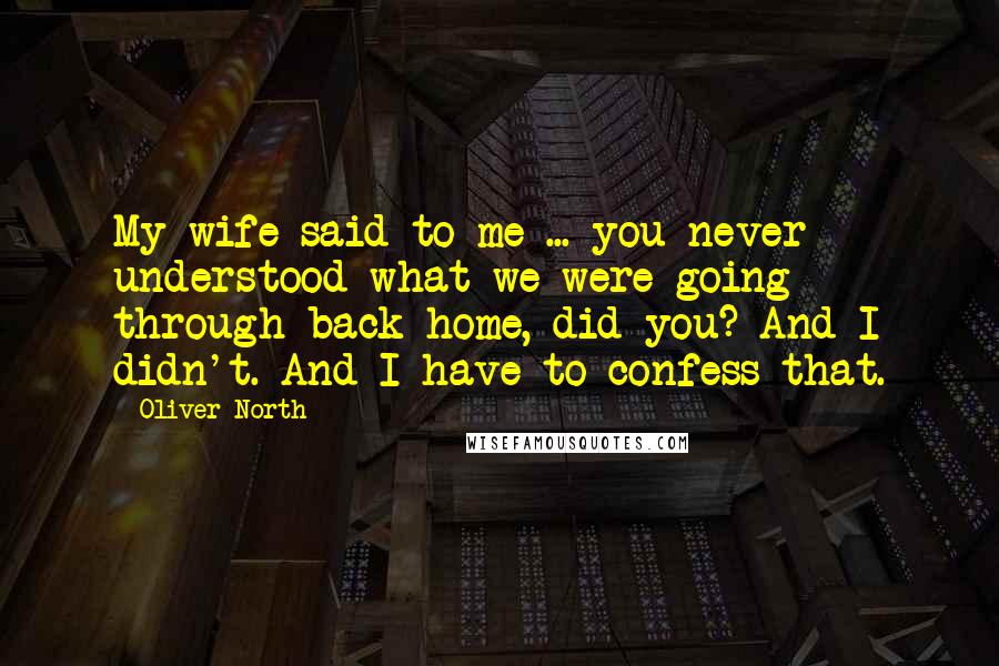 Oliver North Quotes: My wife said to me ... you never understood what we were going through back home, did you? And I didn't. And I have to confess that.