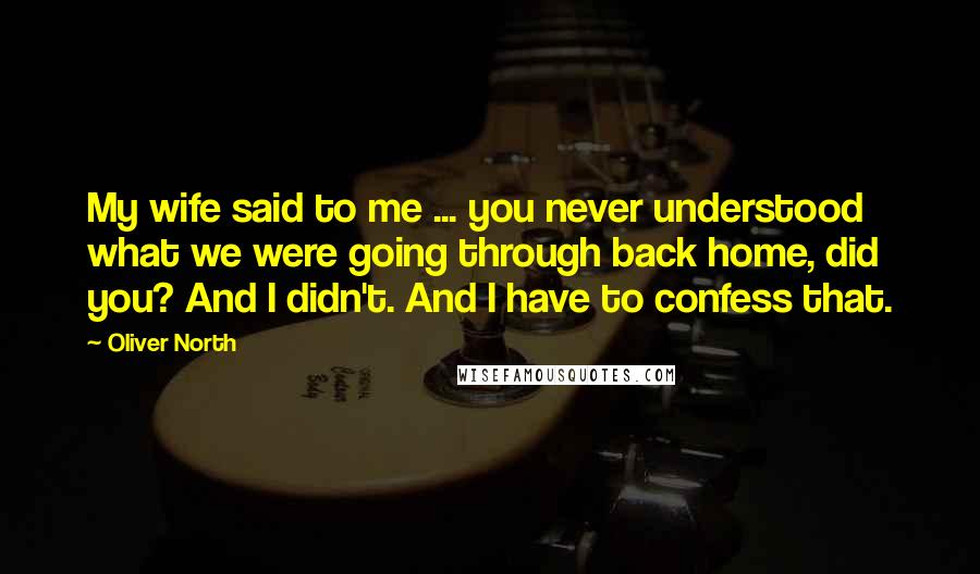 Oliver North Quotes: My wife said to me ... you never understood what we were going through back home, did you? And I didn't. And I have to confess that.