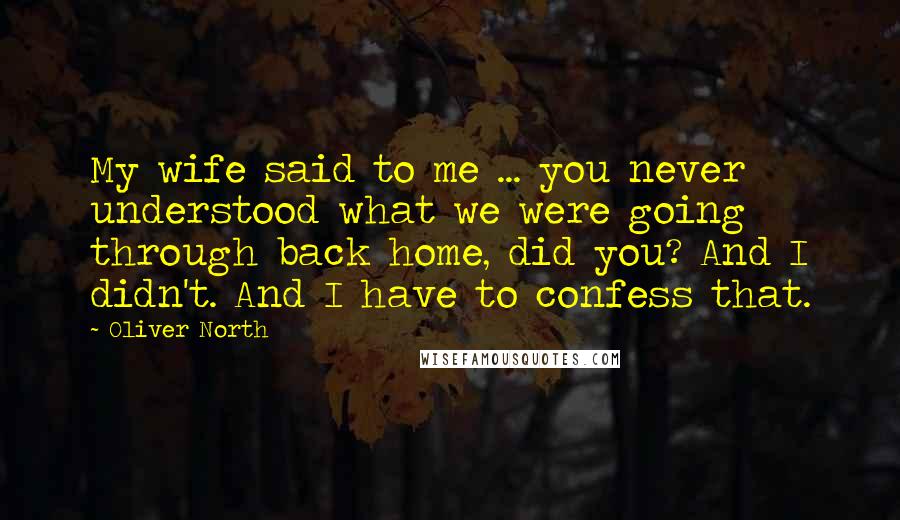 Oliver North Quotes: My wife said to me ... you never understood what we were going through back home, did you? And I didn't. And I have to confess that.