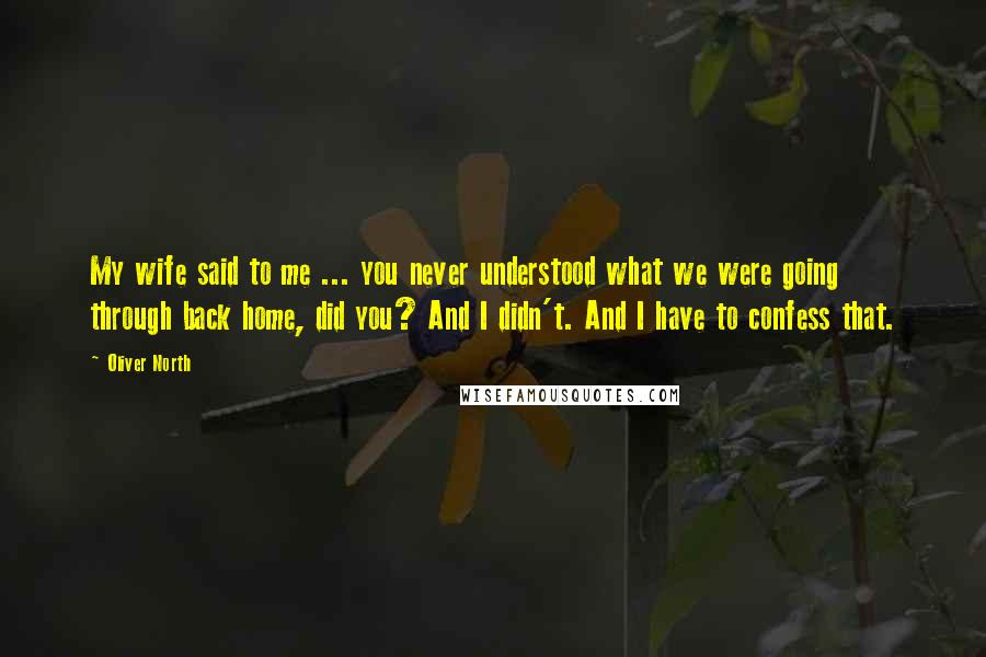 Oliver North Quotes: My wife said to me ... you never understood what we were going through back home, did you? And I didn't. And I have to confess that.