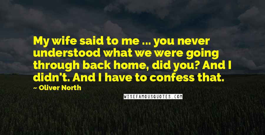 Oliver North Quotes: My wife said to me ... you never understood what we were going through back home, did you? And I didn't. And I have to confess that.