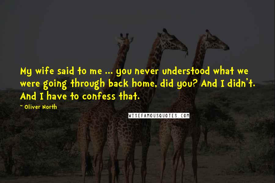 Oliver North Quotes: My wife said to me ... you never understood what we were going through back home, did you? And I didn't. And I have to confess that.