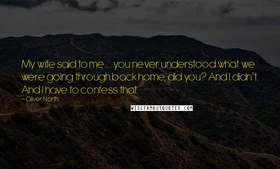 Oliver North Quotes: My wife said to me ... you never understood what we were going through back home, did you? And I didn't. And I have to confess that.