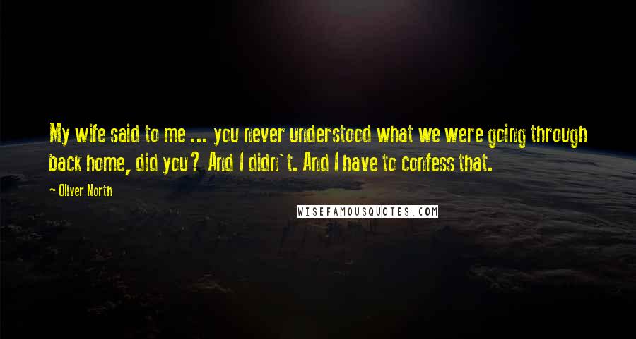 Oliver North Quotes: My wife said to me ... you never understood what we were going through back home, did you? And I didn't. And I have to confess that.