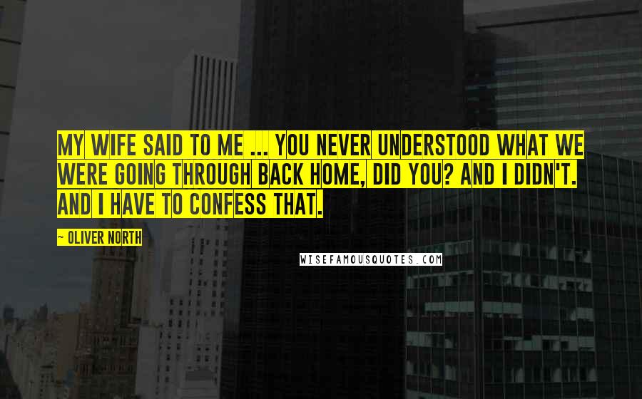 Oliver North Quotes: My wife said to me ... you never understood what we were going through back home, did you? And I didn't. And I have to confess that.