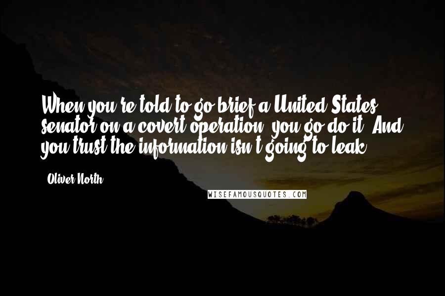 Oliver North Quotes: When you're told to go brief a United States senator on a covert operation, you go do it. And you trust the information isn't going to leak.