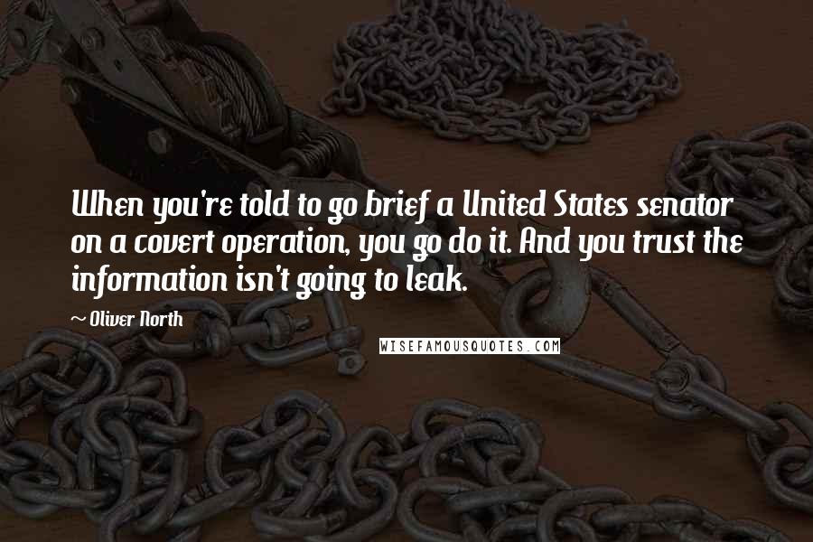 Oliver North Quotes: When you're told to go brief a United States senator on a covert operation, you go do it. And you trust the information isn't going to leak.
