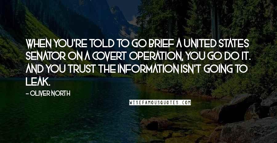 Oliver North Quotes: When you're told to go brief a United States senator on a covert operation, you go do it. And you trust the information isn't going to leak.