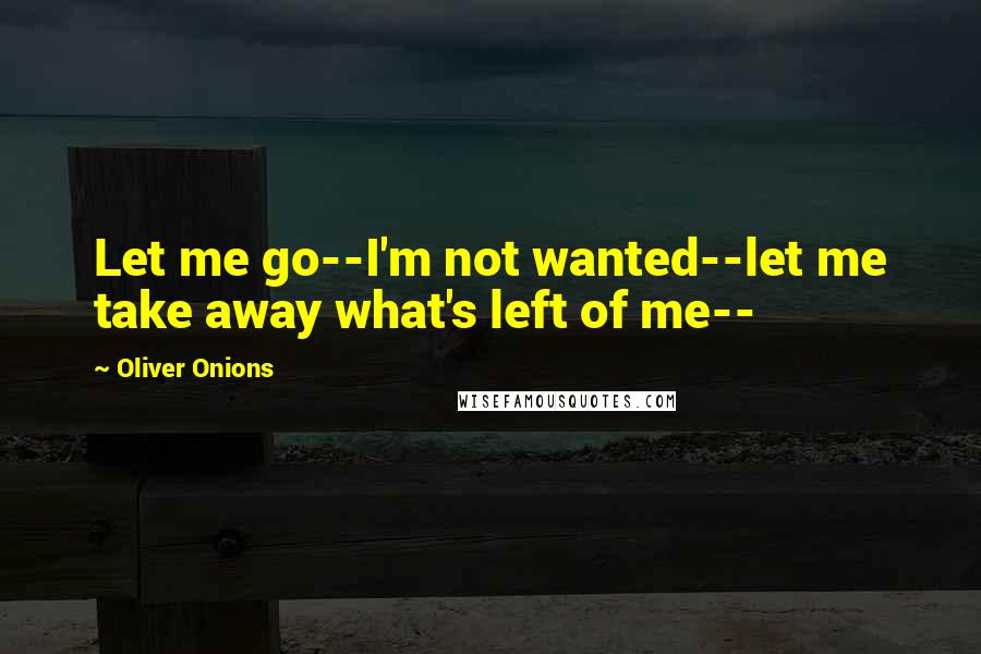 Oliver Onions Quotes: Let me go--I'm not wanted--let me take away what's left of me--