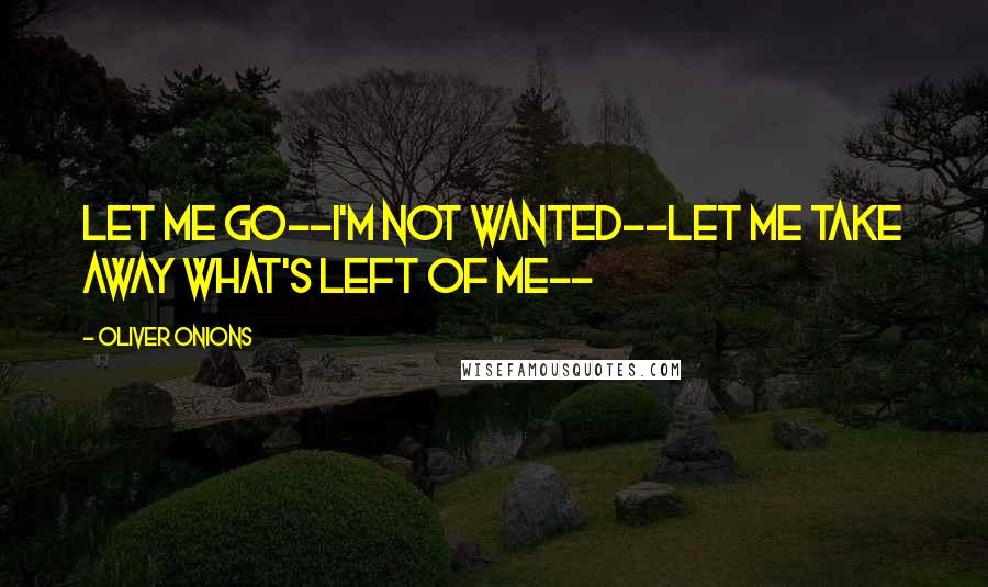 Oliver Onions Quotes: Let me go--I'm not wanted--let me take away what's left of me--