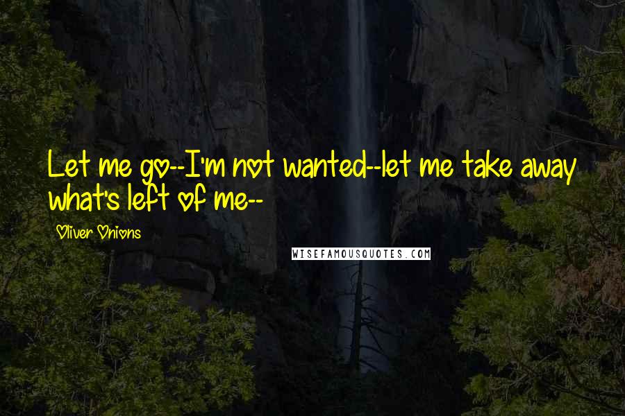 Oliver Onions Quotes: Let me go--I'm not wanted--let me take away what's left of me--
