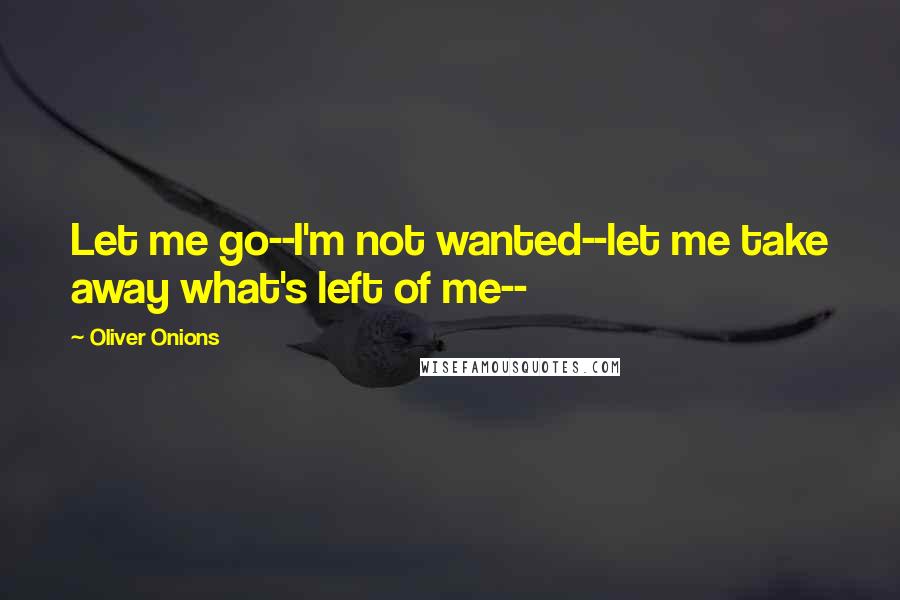 Oliver Onions Quotes: Let me go--I'm not wanted--let me take away what's left of me--