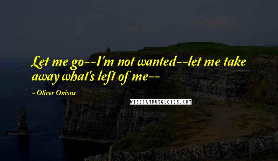 Oliver Onions Quotes: Let me go--I'm not wanted--let me take away what's left of me--