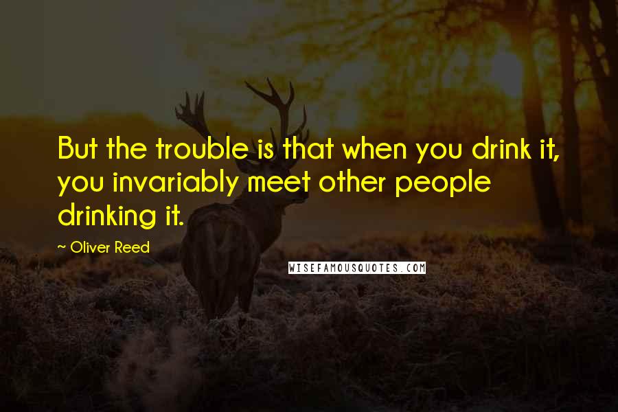 Oliver Reed Quotes: But the trouble is that when you drink it, you invariably meet other people drinking it.