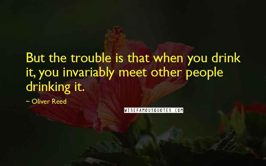 Oliver Reed Quotes: But the trouble is that when you drink it, you invariably meet other people drinking it.