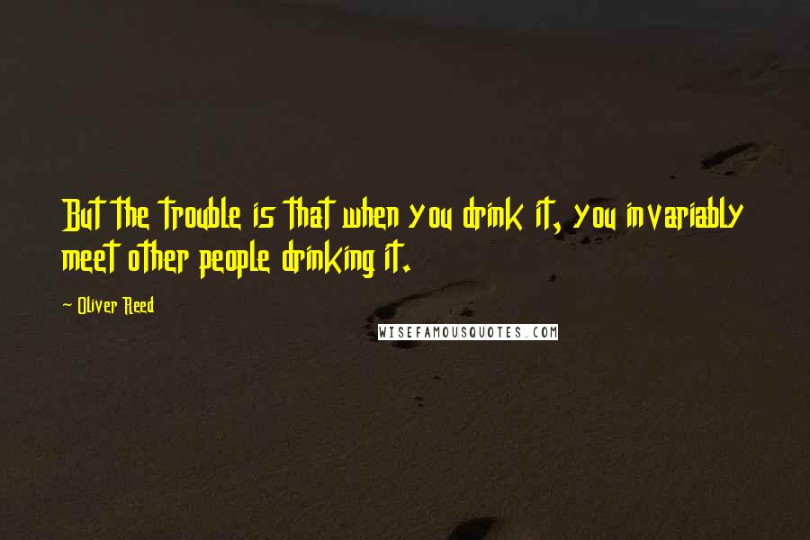 Oliver Reed Quotes: But the trouble is that when you drink it, you invariably meet other people drinking it.