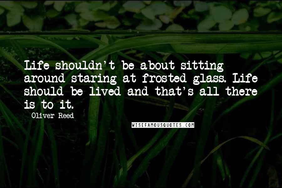 Oliver Reed Quotes: Life shouldn't be about sitting around staring at frosted glass. Life should be lived and that's all there is to it.