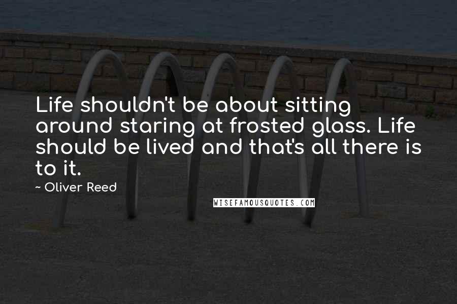 Oliver Reed Quotes: Life shouldn't be about sitting around staring at frosted glass. Life should be lived and that's all there is to it.