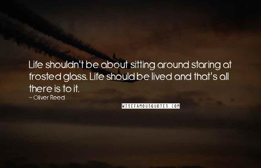 Oliver Reed Quotes: Life shouldn't be about sitting around staring at frosted glass. Life should be lived and that's all there is to it.