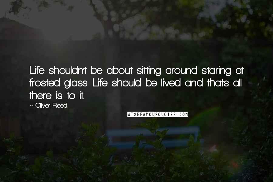 Oliver Reed Quotes: Life shouldn't be about sitting around staring at frosted glass. Life should be lived and that's all there is to it.