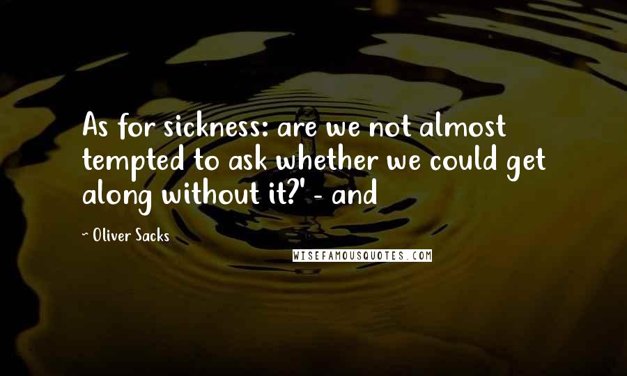 Oliver Sacks Quotes: As for sickness: are we not almost tempted to ask whether we could get along without it?' - and