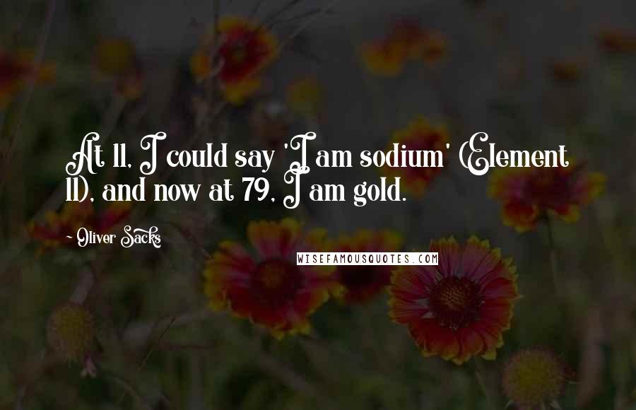 Oliver Sacks Quotes: At 11, I could say 'I am sodium' (Element 11), and now at 79, I am gold.