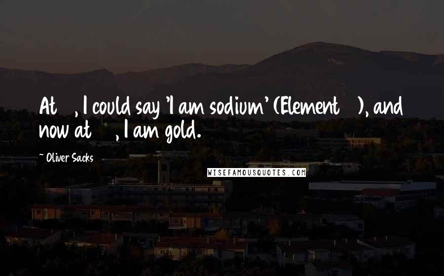 Oliver Sacks Quotes: At 11, I could say 'I am sodium' (Element 11), and now at 79, I am gold.