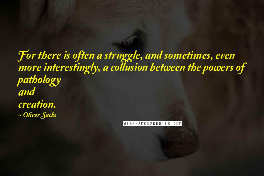 Oliver Sacks Quotes: For there is often a struggle, and sometimes, even more interestingly, a collusion between the powers of pathology and creation.