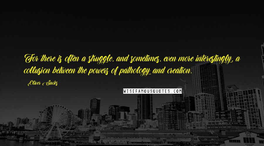 Oliver Sacks Quotes: For there is often a struggle, and sometimes, even more interestingly, a collusion between the powers of pathology and creation.