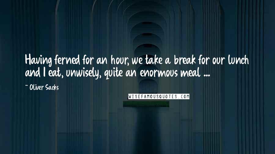 Oliver Sacks Quotes: Having ferned for an hour, we take a break for our lunch and I eat, unwisely, quite an enormous meal ...