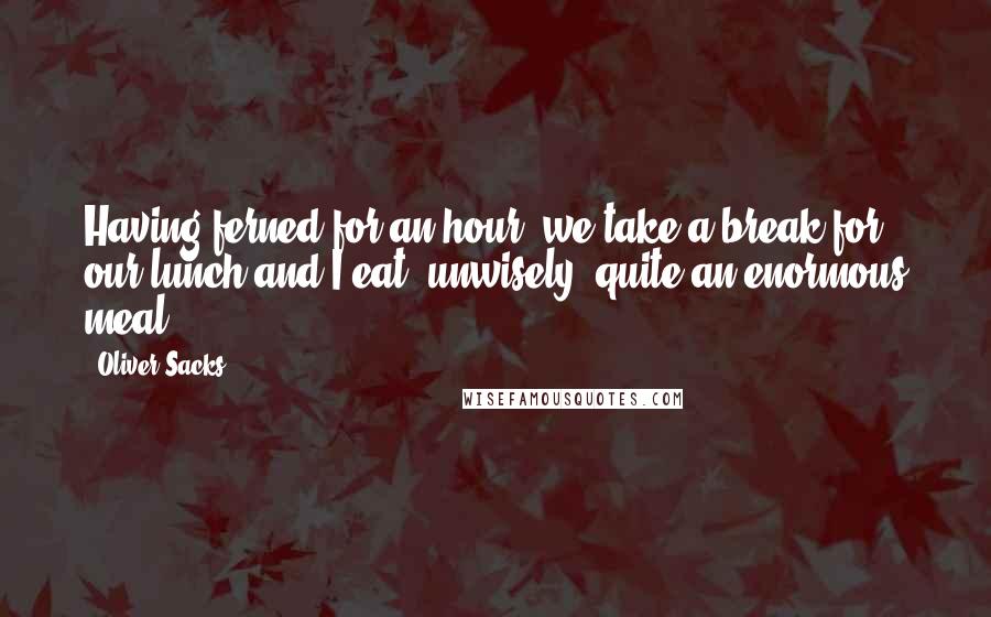 Oliver Sacks Quotes: Having ferned for an hour, we take a break for our lunch and I eat, unwisely, quite an enormous meal ...